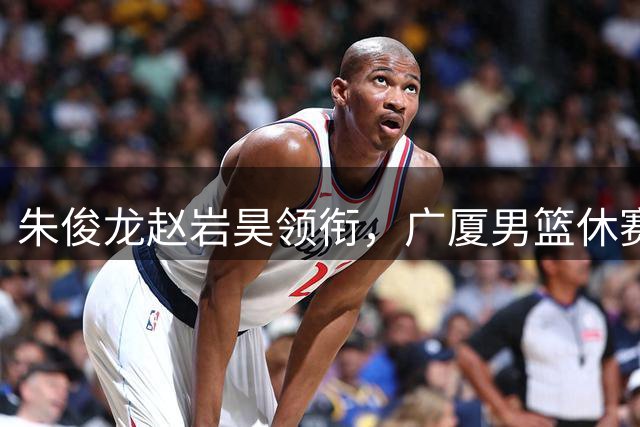 朱俊龙赵岩昊领衔，广厦男篮休赛期合同到期的球员