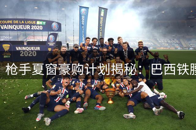 枪手夏窗豪购计划揭秘：巴西铁腰+阿根廷神锋领衔三线补强