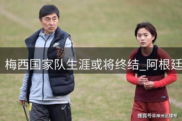 梅西国家队生涯或将终结 阿根廷足球面临后球王时代转型