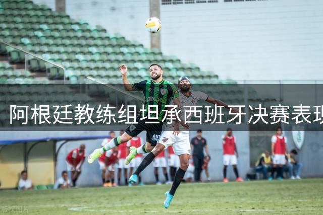 阿根廷教练组坦承西班牙决赛表现更优 驳斥网络不实传言